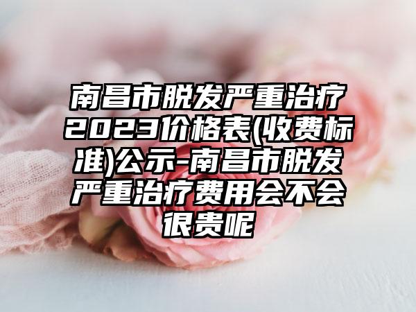 南昌市脱发严重治疗2023价格表(收费标准)公示-南昌市脱发严重治疗费用会不会很贵呢