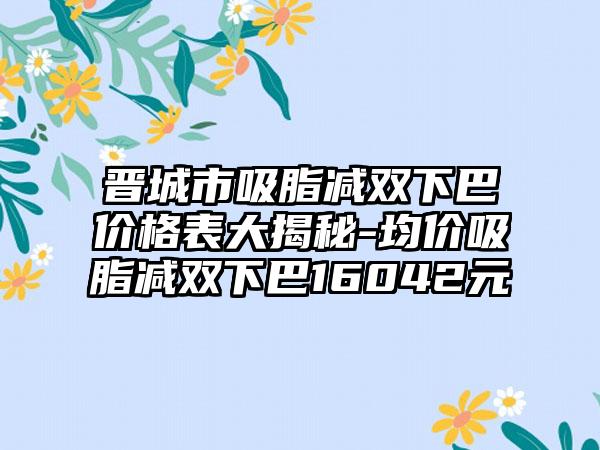 晋城市吸脂减双下巴价格表大揭秘-均价吸脂减双下巴16042元