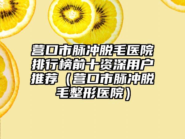 营口市脉冲脱毛医院排行榜前十资深用户推荐（营口市脉冲脱毛整形医院）