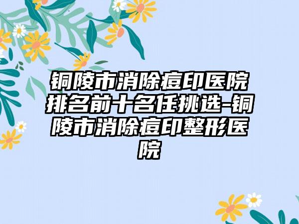 铜陵市消除痘印医院排名前十名任挑选-铜陵市消除痘印整形医院