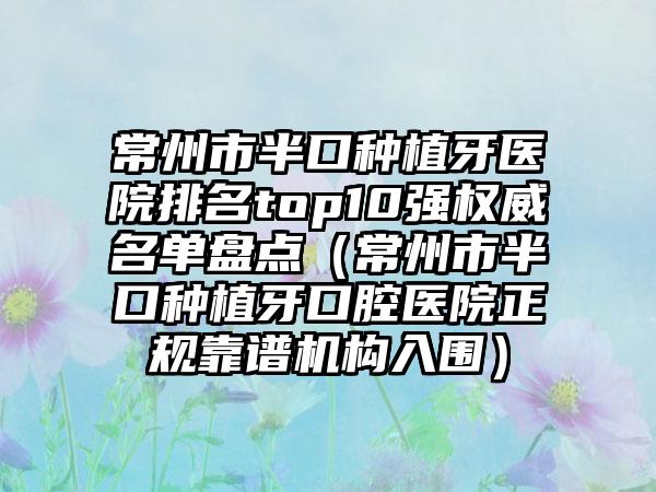 常州市半口种植牙医院排名top10强权威名单盘点（常州市半口种植牙口腔医院正规靠谱机构入围）