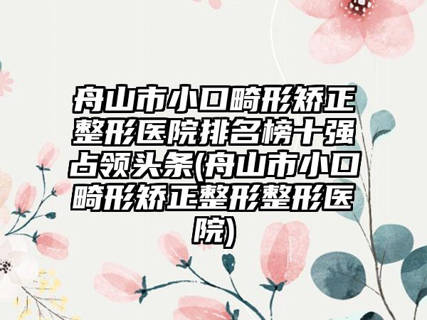 舟山市小口畸形矫正整形医院排名榜十强占领头条(舟山市小口畸形矫正整形整形医院)