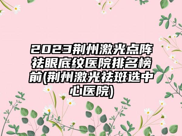 2023荆州激光点阵祛眼底纹医院排名榜前(荆州激光祛斑选中心医院)