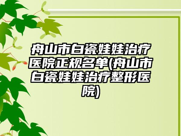 舟山市白瓷娃娃治疗医院正规名单(舟山市白瓷娃娃治疗整形医院)