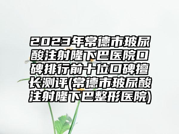 2023年常德市玻尿酸注射隆下巴医院口碑排行前十位口碑擅长测评(常德市玻尿酸注射隆下巴整形医院)