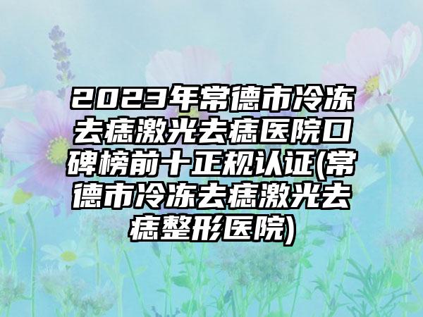 2023年常德市冷冻去痣激光去痣医院口碑榜前十正规认证(常德市冷冻去痣激光去痣整形医院)