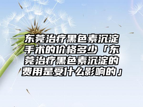 东莞治疗黑色素沉淀手术的价格多少「东莞治疗黑色素沉淀的费用是受什么影响的」