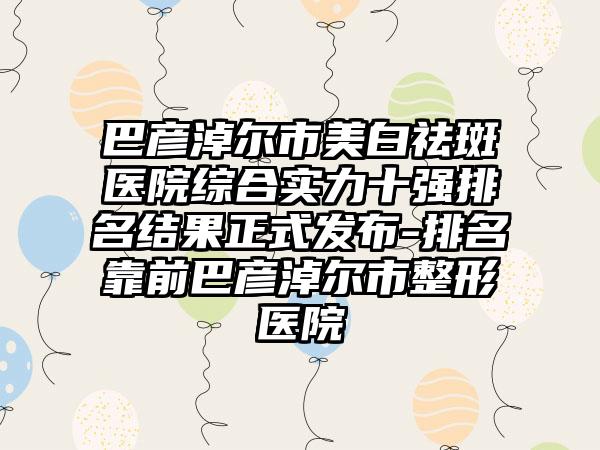 巴彦淖尔市美白祛斑医院综合实力十强排名结果正式发布-排名靠前巴彦淖尔市整形医院