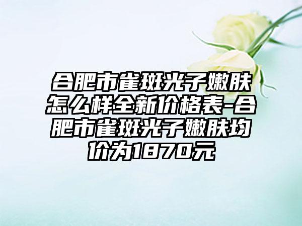 合肥市雀斑光子嫩肤怎么样全新价格表-合肥市雀斑光子嫩肤均价为1870元