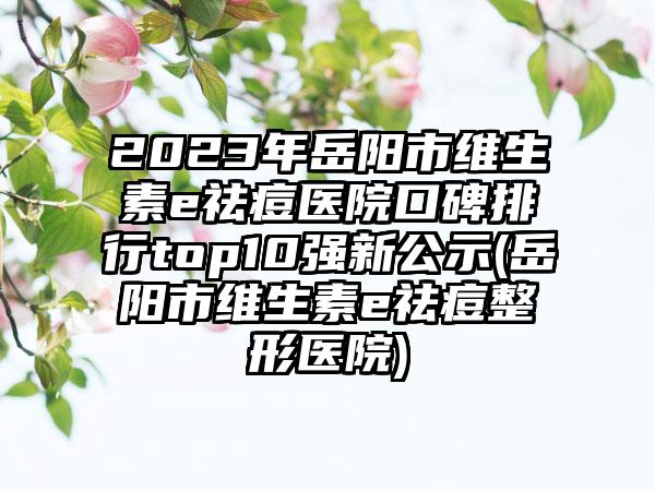 2023年岳阳市维生素e祛痘医院口碑排行top10强新公示(岳阳市维生素e祛痘整形医院)