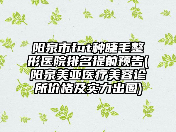 阳泉市fut种睫毛整形医院排名提前预告(阳泉美亚医疗美容诊所价格及实力出圈)