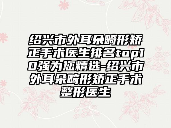 绍兴市外耳朵畸形矫正手术医生排名top10强为您精选-绍兴市外耳朵畸形矫正手术整形医生