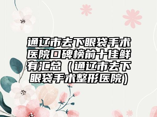 通辽市去下眼袋手术医院口碑榜前十佳鲜有汇总（通辽市去下眼袋手术整形医院）