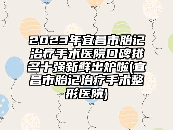 2023年宜昌市胎记治疗手术医院口碑排名十强新鲜出炉啦(宜昌市胎记治疗手术整形医院)