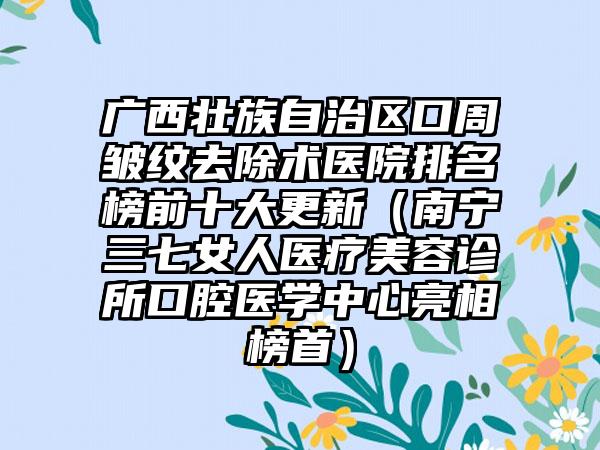 广西壮族自治区口周皱纹去除术医院排名榜前十大更新（南宁三七女人医疗美容诊所口腔医学中心亮相榜首）