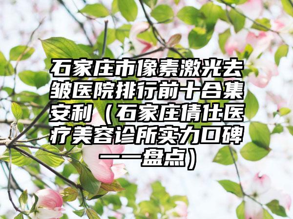 石家庄市像素激光去皱医院排行前十合集安利（石家庄倩仕医疗美容诊所实力口碑一一盘点）