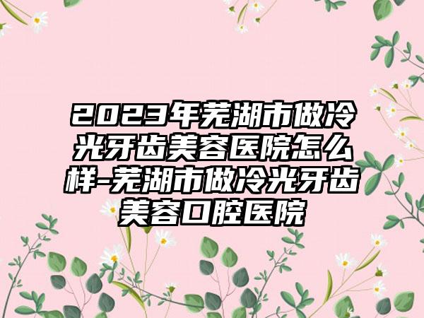 2023年芜湖市做冷光牙齿美容医院怎么样-芜湖市做冷光牙齿美容口腔医院