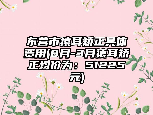 东营市猿耳矫正具体费用(8月-3月猿耳矫正均价为：51225元)