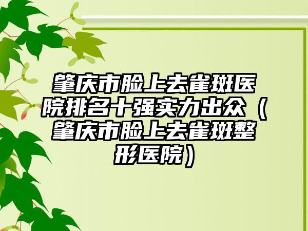 肇庆市脸上去雀斑医院排名十强实力出众（肇庆市脸上去雀斑整形医院）