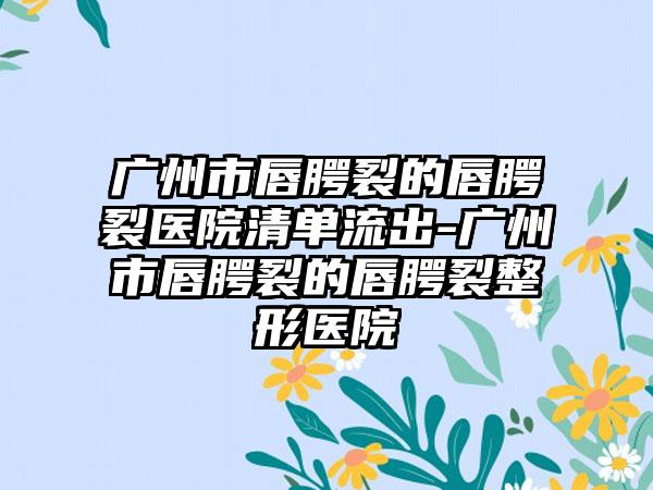 广州市唇腭裂的唇腭裂医院清单流出-广州市唇腭裂的唇腭裂整形医院