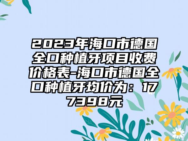 2023年海口市德国全口种植牙项目收费价格表-海口市德国全口种植牙均价为：177398元