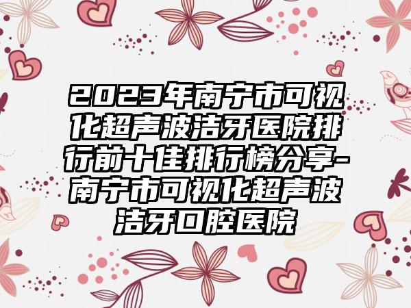 2023年南宁市可视化超声波洁牙医院排行前十佳排行榜分享-南宁市可视化超声波洁牙口腔医院