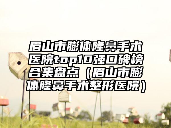 眉山市膨体隆鼻手术医院top10强口碑榜合集盘点（眉山市膨体隆鼻手术整形医院）