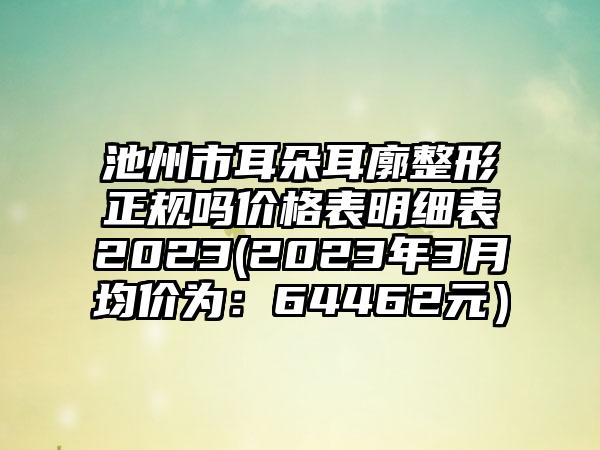 池州市耳朵耳廓整形正规吗价格表明细表2023(2023年3月均价为：64462元）