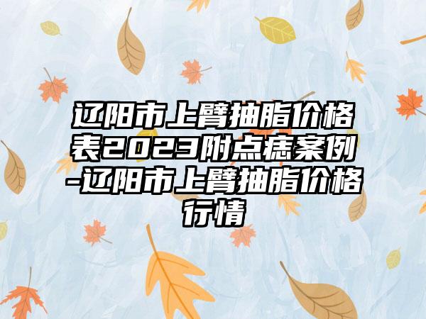 辽阳市上臂抽脂价格表2023附点痣案例-辽阳市上臂抽脂价格行情