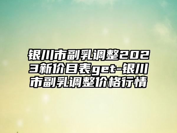 银川市副乳调整2023新价目表get-银川市副乳调整价格行情