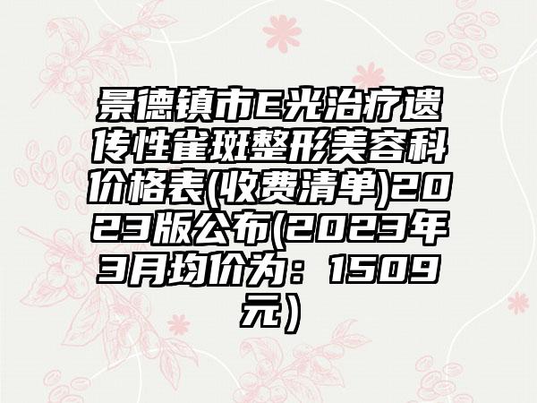 景德镇市E光治疗遗传性雀斑整形美容科价格表(收费清单)2023版公布(2023年3月均价为：1509元）