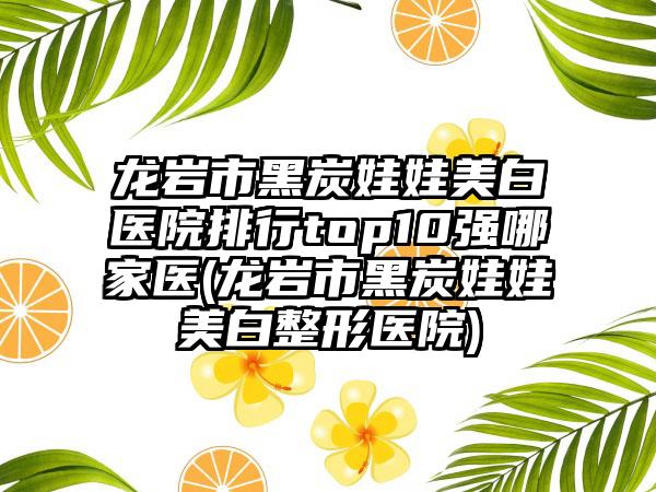 龙岩市黑炭娃娃美白医院排行top10强哪家医(龙岩市黑炭娃娃美白整形医院)