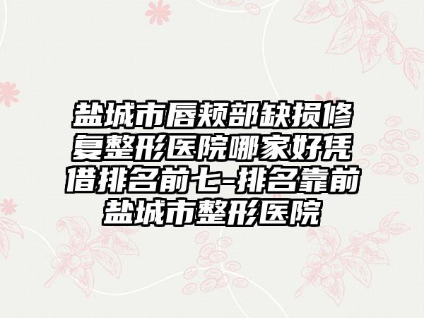 盐城市唇颊部缺损修复整形医院哪家好凭借排名前七-排名靠前盐城市整形医院