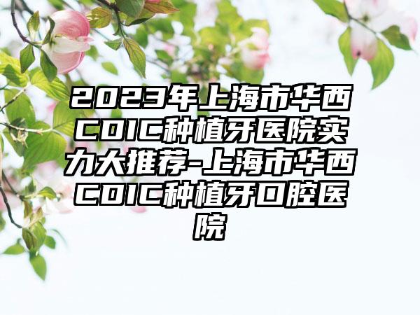 2023年上海市华西CDIC种植牙医院实力大推荐-上海市华西CDIC种植牙口腔医院