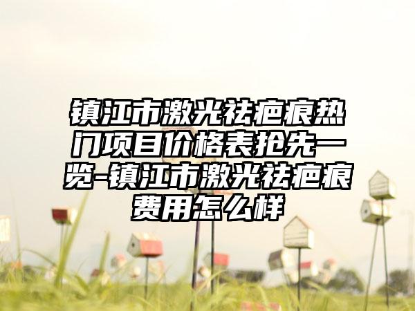 镇江市激光祛疤痕热门项目价格表抢先一览-镇江市激光祛疤痕费用怎么样