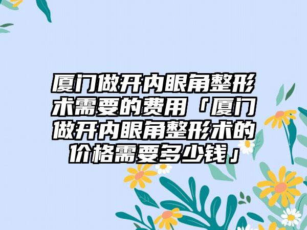 厦门做开内眼角整形术需要的费用「厦门做开内眼角整形术的价格需要多少钱」