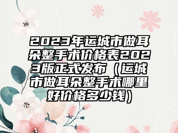 2023年运城市做耳朵整手术价格表2023版正式发布（运城市做耳朵整手术哪里好价格多少钱）