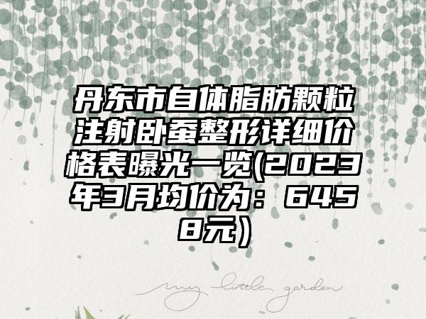 丹东市自体脂肪颗粒注射卧蚕整形详细价格表曝光一览(2023年3月均价为：6458元）