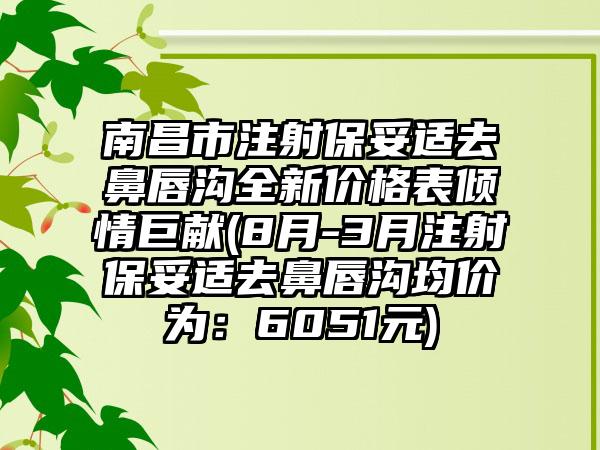 南昌市注射保妥适去鼻唇沟全新价格表倾情巨献(8月-3月注射保妥适去鼻唇沟均价为：6051元)