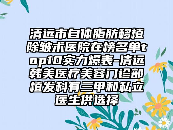 清远市自体脂肪移植除皱术医院在榜名单top10实力爆表-清远韩美医疗美容门诊部植发科有三甲和私立医生供选择