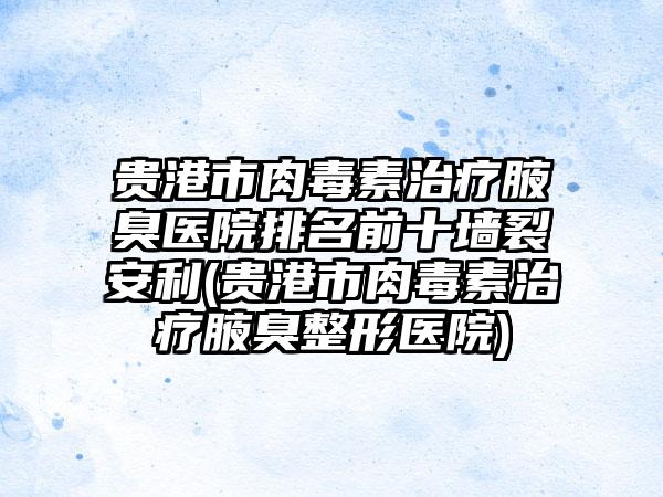 贵港市肉毒素治疗腋臭医院排名前十墙裂安利(贵港市肉毒素治疗腋臭整形医院)