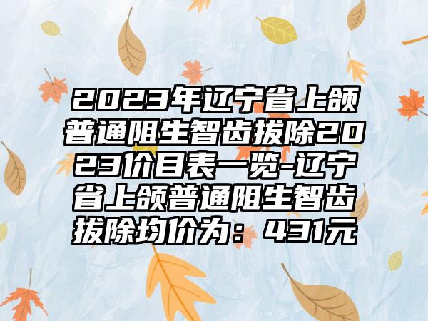 2023年辽宁省上颌普通阻生智齿拔除2023价目表一览-辽宁省上颌普通阻生智齿拔除均价为：431元