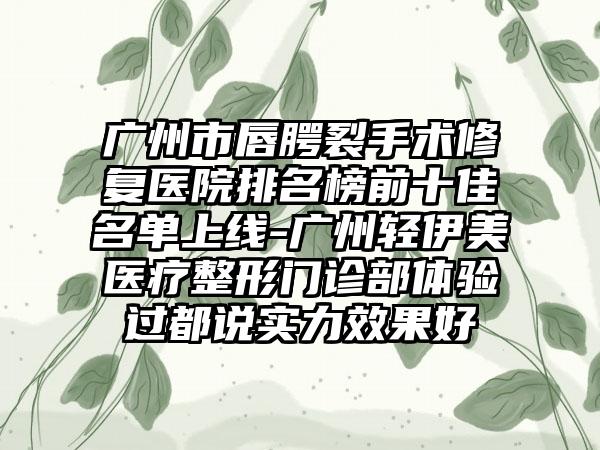 广州市唇腭裂手术修复医院排名榜前十佳名单上线-广州轻伊美医疗整形门诊部体验过都说实力效果好