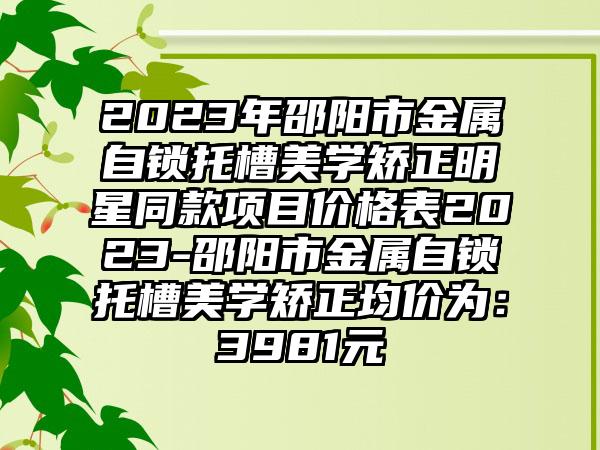 2023年邵阳市金属自锁托槽美学矫正明星同款项目价格表2023-邵阳市金属自锁托槽美学矫正均价为：3981元