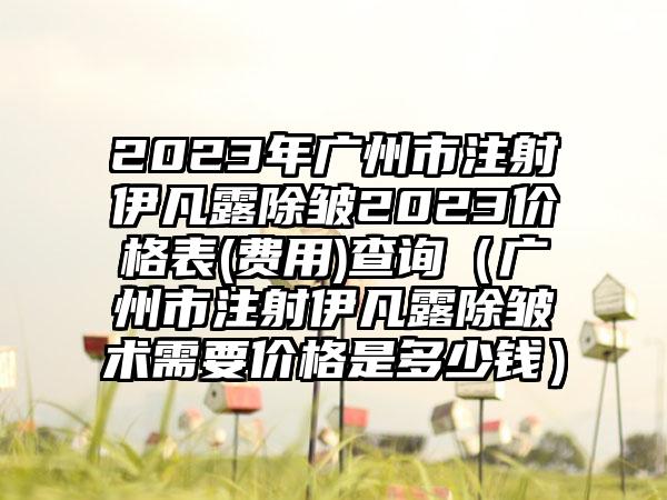 2023年广州市注射伊凡露除皱2023价格表(费用)查询（广州市注射伊凡露除皱术需要价格是多少钱）