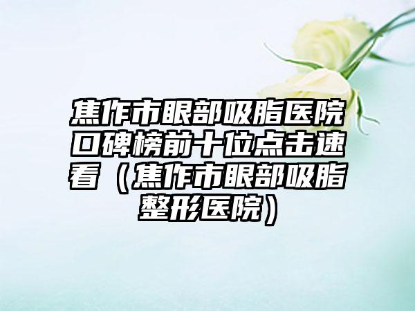 焦作市眼部吸脂医院口碑榜前十位点击速看（焦作市眼部吸脂整形医院）