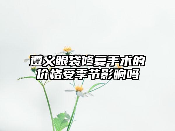 遵义眼袋修复手术的价格受季节影响吗