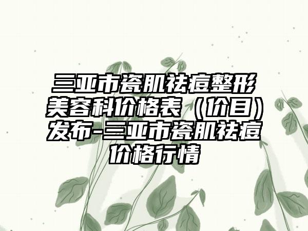 三亚市瓷肌祛痘整形美容科价格表（价目）发布-三亚市瓷肌祛痘价格行情