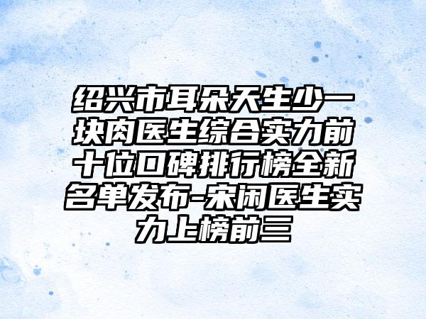 绍兴市耳朵天生少一块肉医生综合实力前十位口碑排行榜全新名单发布-宋闲医生实力上榜前三