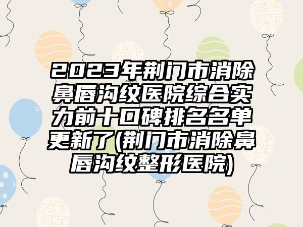 2023年荆门市消除鼻唇沟纹医院综合实力前十口碑排名名单更新了(荆门市消除鼻唇沟纹整形医院)